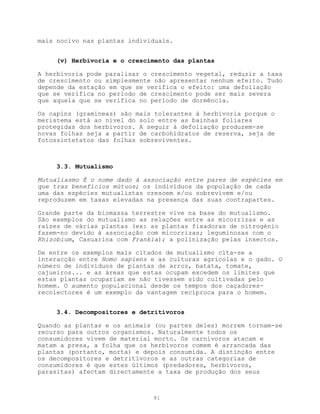 mais nocivo nas plantas individuais.


     (v) Herbivoria e o crescimento das plantas

A herbivoria pode paralisar o crescimento vegetal, reduzir a taxa
de crescimento ou simplesmente não apresentar nenhum efeito. Tudo
depende da estação em que se verifica o efeito: uma defoliação
que se verifica no período de crescimento pode ser mais severa
que aquela que se verifica no período de dormência.

Os capins (gramíneas) são mais tolerantes à herbivoria porque o
meristema está ao nível do solo entre as bainhas foliares
protegidas dos herbívoros. A seguir à defoliação produzem-se
novas folhas seja a partir de carbohidratos de reserva, seja de
fotossintetatos das folhas sobreviventes.



     3.3. Mutualismo

Mutualiasmo É o nome dado à associação entre pares de espécies em
que traz benefícios mútuos; os indivíduos da população de cada
uma das espécies mutualistas crescem e/ou sobrevivem e/ou
reproduzem em taxas elevadas na presença das suas contrapartes.

Grande parte da biomassa terrestre vive na base do mutualismo.
São exemplos do mutualismo as relações entre as micorrizas e as
raízes de várias plantas (ex: as plantas fixadoras de nitrogénio
fazem-no devido à associação com micorrizas; leguminosas com o
Rhizobium, Casuarina com Frankia); a polinização pelas insectos.

De entre os exemplos mais citados de mutualismo cita-se a
interacção entre Homo sapiens e as culturas agrícolas e o gado. O
número de indivíduos de plantas de arroz, batata, tomate,
cajueiros... e as áreas que estas ocupam excedem os limites que
estas plantas ocupariam se não tivessem sido cultivadas pelo
homem. O aumento populacional desde os tempos dos caçadores-
recolectores é um exemplo da vantagem recíproca para o homem.


     3.4. Decompositores e detritívoros

Quando as plantas e os animais (ou partes deles) morrem tornam-se
recurso para outros organismos. Naturalmente todos os
consumidores vivem de material morto. Os carnívoros atacam e
matam a presa, a folha que os herbívoros comem é arrancada das
plantas (portanto, morta) e depois consumida. A distinção entre
os decompositores e detritivoros e as outras categorias de
consumidores é que estes últimos (predadores, herbívoros,
parasitas) afectam directamente a taxa de produção dos seus



                              81
 