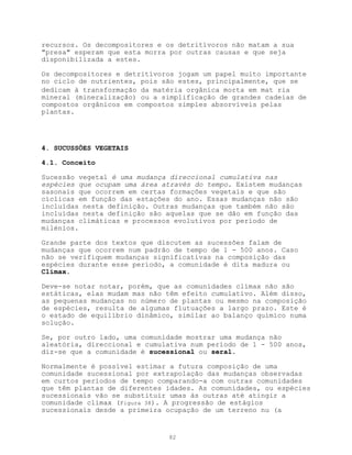recursos. Os decompositores e os detritívoros não matam a sua
"presa" esperam que esta morra por outras causas e que seja
disponibilizada a estes.

Os decompositores e detritívoros jogam um papel muito importante
no ciclo de nutrientes, pois são estes, principalmente, que se
dedicam à transformação da matéria orgânica morta em mat ria
mineral (mineralização) ou a simplificação de grandes cadeias de
compostos orgânicos em compostos simples absorvíveis pelas
plantas.




4. SUCUSSÕES VEGETAIS

4.1. Conceito

Sucessão vegetal é uma mudança direccional cumulativa nas
espécies que ocupam uma área através do tempo. Existem mudanças
sasonais que ocorrem em certas formações vegetais e que são
cíclicas em função das estações do ano. Essas mudanças não são
incluídas nesta definição. Outras mudanças que também não são
incluídas nesta definição são aquelas que se dão em função das
mudanças climáticas e processos evolutivos por período de
milénios.

Grande parte dos textos que discutem as sucessões falam de
mudanças que ocorrem num padrão de tempo de 1 - 500 anos. Caso
não se verifiquem mudanças significativas na composição das
espécies durante esse período, a comunidade é dita madura ou
Climax.

Deve-se notar notar, porém, que as comunidades clímax não são
estáticas, elas mudam mas não têm efeito cumulativo. Além disso,
as pequenas mudanças no número de plantas ou mesmo na composição
de espécies, resulta de algumas flutuações a largo prazo. Este é
o estado de equilíbrio dinâmico, similar ao balanço químico numa
solução.

Se, por outro lado, uma comunidade mostrar uma mudança não
aleatória, direccional e cumulativa num período de 1 - 500 anos,
diz-se que a comunidade é sucessional ou seral.

Normalmente é possível estimar a futura composição de uma
comunidade sucessional por extrapolação das mudanças observadas
em curtos períodos de tempo comparando-a com outras comunidades
que têm plantas de diferentes idades. As comunidades, ou espécies
sucessionais vão se substituir umas às outras até atingir a
comunidade clímax (Figura 38). A progressão de estágios
sucessionais desde a primeira ocupação de um terreno nu (a


                              82
 