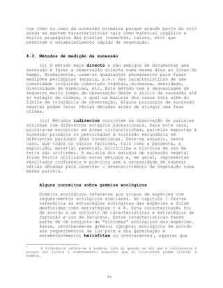nua como no caso da sucessão primária porque grande parte do solo
ainda se mantem características tais como material orgânico e
muitos propágulos das plantas (sementes, raízes, etc) que
permitem o estabelecimento rápido de vegetação.


4.3. Métodos de medição da sucessão

     (i) O método mais directo e não ambíguo de documentar uma
sucessão é fazer a observação directa numa mesma área ao longo do
tempo. Normalmente, usam-se quadrantes permanentes para fazer
medições periódicas (anuais, p.e.) das características de uma
comunidade incluindo cobertura vegetal, biomassa, densidade,
diversidade de espécies, etc. Este método tem a desvantagem de
requerer muito tempo de observação desde o início da sucessão até
ao estágio de clímax, o qual na maioria dos casos está além do
limite de tolerância de observação. Alguns processos de sucessão
vegetal podem levar várias décadas antes de atingir uma fase
clímax.

     (ii) Métodos indirectos consistem na observação de parcelas
vizinhas com diferentes estágios sucessionais. Para este caso,
procura-se encontrar em áreas circunvizinhas, parcelas expostas à
sucessão primária ou perturbadas à sucessão secundária em
diferentes períodos (mas conhecidos). Deve-se assumir, neste
caso, que todos os outros factores, tais como a pendente, a
exposição, material parental, microclima e história de uso de
terra são uniformes. A maioria dos estudos de sucessão vegetal
foram feitos utilizando estes métodos e, em geral, representam
resultados confiáveis e práticos sem a necessidade de esperar
várias décadas para observar o desenvolvimento da vegetação numa
mesma parcela.


      Alguns conceitos sobre grémios ecológicos

      Grémios ecológicos refere-se aos grupos de espécies com
      requerimentos ecológicos similares. No capítulo 1 fez-se
      referência às estratégias ecológicas das espécies e foram
      deefinidas como estratégias r e K. Esta caracterização foi
      de acordo a um conjunto de características e estratégias de
      captação e uso de recursos. Estas características fazem
      parte de um conjunto de "sintomas" ecológicos das espécies.
      Assim, reconhecem-se grémios (grupos) ecológicos de acordo
      aos requerimentos de luz para a sua germinação e
      estabelecimento: heliófitas ou intolerantes4, aquelas que

4
        A tolerância refere-se à sombra, isto é, quando se diz que é intolerante é
porque nao tolera o sombreamento enquanto que as tolerantes podem tolerar a
sombra.




                                      84
 