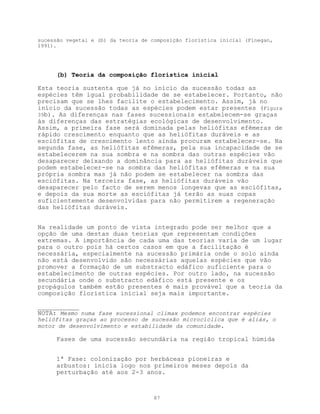 sucessão vegetal e (b) da teoria de composição florística inicial (Finegan,
1991).




      (b) Teoria da composição florística inicial

Esta teoria sustenta que já no início da sucessão todas as
espécies têm igual probabilidade de se estabelecer. Portanto, não
precisam que se lhes facilite o estabelecimento. Assim, já no
início da sucessão todas as espécies podem estar presentes (Figura
39b). As diferenças nas fases sucessionais estabelecem-se graças
às diferenças das estratégias ecológicas de desenvolvimento.
Assim, a primeira fase será dominada pelas heliófitas efêmeras de
rápido crescimento enquanto que as heliófitas duráveis e as
esciófitas de crescimento lento ainda procuram estabelecer-se. Na
segunda fase, as heliófitas efêmeras, pela sua incapacidade de se
estabelecerem na sua sombra e na sombra das outras espécies vão
desaparecer deixando a dominância para as heliófitas duráveis que
podem estabelecer-se na sombra das heliófitas efêmeras e na sua
própria sombra mas já não podem se estabelecer na sombra das
esciófitas. Na terceira fase, as heliófitas duráveis vão
desaparecer pelo facto de serem menos longevas que as esciófitas,
e depois da sua morte as esciófitas já terão as suas copas
suficientemente desenvolvidas para não permitirem a regeneração
das heliófitas duráveis.


Na realidade um ponto de vista integrado pode ser melhor que a
opção de uma destas duas teorias que representam condições
extremas. A importância de cada uma das teorias varia de um lugar
para o outro pois há certos casos em que a facilitação é
necessária, especialmente na sucessão primária onde o solo ainda
não está desenvolvido são necessárias aquelas espécies que vão
promover a formação de um substracto edáfico suficiente para o
estabelecimento de outras espécies. Por outro lado, na sucessão
secundária onde o substracto edáfico está presente e os
propágulos também estão presentes é mais provável que a teoria da
composição florística inicial seja mais importante.

___________
NOTA: Mesmo numa fase sucessional climax podemos encontrar espécies
heliófitas graças ao processo de sucessão microcíclica que é aliás, o
motor de desenvolvimento e estabilidade da comunidade.

      Fases de uma sucessão secundária na região tropical húmida


      1ª Fase: colonização por herbáceas pioneiras e
      arbustos: inicia logo nos primeiros meses depois da
      perturbação até aos 2-3 anos.



                                     87
 