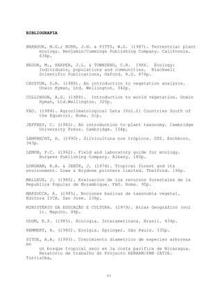 BIBLIOGRAFIA


BARBOUR, M.G.; BURK, J.H. & PITTS, W.D. (1987). Terrestrial plant
     ecology. Benjamin/Cummings Publishing Company. California.
     634p.

BEGON, M., HARPER, J.L. & TOWNSEND, C.R. 1986. Ecology:
     Individuals, populations and communities. Blackwell
     Scientific Publications, Oxford. R.U. 876p.

CAUSTON, D.R. (1988). An introduction to vegetation analysis.
     Unwin Hyman, Ltd. Wellington. 342p.

COLLINSON, A.S. (1988). Introduction to world vegetation. Unwin
     Hyman, Ltd.Wellington. 325p.

FAO. (1984). Agroclimatological Data (Vol.2: Countries South of
     the Equator). Roma. S/p.

JEFFREY, C. (1982). An introduction to plant taxonomy. Cambridge
     University Press. Cambridge. 154p.

LAMPRECHT, H. (1990). Silvicultura nos trópicos. GTZ. Eschborn.
343p.

LEMON, P.C. (1962). Field and laboratory guide for ecology.
     Burgess Publishing Company. Albany. 180p.

LONGNAM, K.A. & JENÍK, J. (1974). Tropical forest and its
environment. Lowe & Brydone printers limited. Thelford. 196p.

MALLEUX, J. (1980). Evaluacion de los recursos forestales de la
Republica Popular de Mozambique. FAO. Roma. 90p.

MARZOCCA, A. (1985). Nociones basicas de taxonomía vegetal.
Editora IICA. San Jose. 236p.

MINISTÉRIO DA EDUCAÇÃO E CULTURA. (1979). Atlas Geográfico (vol
     1). Maputo. 49p.

ODUM, E.P. (1985). Ecologia. Interamericana. Brasil. 434p.

REMMERT, H. (1980). Ecolgia. Springer. São Paulo. 335p.

SITOE, A.A. (1993). Crecimiento diametrico de especies arboreas
en
     un bosque tropical seco en la costa pacifica de Nicaragua.
     Relatorio de trabalho do Projecto RENARM/PBN CATIE.
Turrialba,



                              93
 