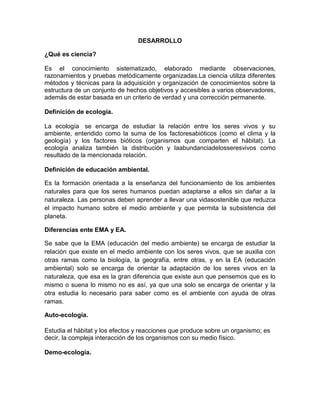 DESARROLLO

¿Qué es ciencia?

Es el conocimiento sistematizado, elaborado mediante observaciones,
razonamientos y pruebas metódicamente organizadas.La ciencia utiliza diferentes
métodos y técnicas para la adquisición y organización de conocimientos sobre la
estructura de un conjunto de hechos objetivos y accesibles a varios observadores,
además de estar basada en un criterio de verdad y una corrección permanente.

Definición de ecología.

La ecología se encarga de estudiar la relación entre los seres vivos y su
ambiente, entendido como la suma de los factoresabióticos (como el clima y la
geología) y los factores bióticos (organismos que comparten el hábitat). La
ecología analiza también la distribución y laabundanciadelosseresvivos como
resultado de la mencionada relación.

Definición de educación ambiental.

Es la formación orientada a la enseñanza del funcionamiento de los ambientes
naturales para que los seres humanos puedan adaptarse a ellos sin dañar a la
naturaleza. Las personas deben aprender a llevar una vidasostenible que reduzca
el impacto humano sobre el medio ambiente y que permita la subsistencia del
planeta.

Diferencias ente EMA y EA.

Se sabe que la EMA (educación del medio ambiente) se encarga de estudiar la
relación que existe en el medio ambiente con los seres vivos, que se auxilia con
otras ramas como la biología, la geografía, entre otras, y en la EA (educación
ambiental) solo se encarga de orientar la adaptación de los seres vivos en la
naturaleza, que esa es la gran diferencia que existe aun que pensemos que es lo
mismo o suena lo mismo no es así, ya que una solo se encarga de orientar y la
otra estudia lo necesario para saber como es el ambiente con ayuda de otras
ramas.

Auto-ecología.

Estudia el hábitat y los efectos y reacciones que produce sobre un organismo; es
decir, la compleja interacción de los organismos con su medio físico.

Demo-ecología.
 