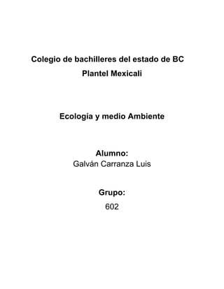Colegio de bachilleres del estado de BC
            Plantel Mexicali




       Ecología y medio Ambiente



               Alumno:
          Galván Carranza Luis


                 Grupo:
                  602
 