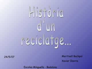 Escoles   Minguella - Badalona Meritxell Bachpol Xavier Iborra 24/5/07 Història  d'un reciclatge... 