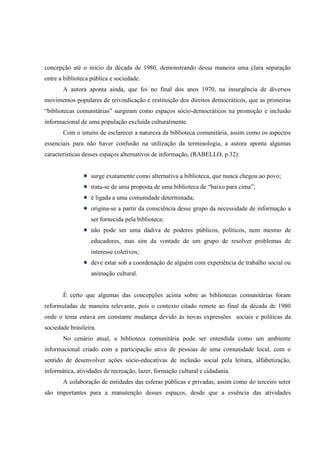 concepção até o início da década de 1980, demonstrando dessa maneira uma clara separação
entre a biblioteca pública e sociedade.
       A autora aponta ainda, que foi no final dos anos 1970, na insurgência de diversos
movimentos populares de reivindicação e restituição dos direitos democráticos, que as primeiras
“bibliotecas comunitárias” surgiram como espaços sócio-democráticos na promoção e inclusão
informacional de uma população excluída culturalmente.
       Com o intuito de esclarecer a natureza da biblioteca comunitária, assim como os aspectos
essenciais para não haver confusão na utilização da terminologia, a autora aponta algumas
características desses espaços alternativos de informação, (RABELLO, p.32):


                   surge exatamente como alternativa a biblioteca, que nunca chegou ao povo;
                   trata-se de uma proposta de uma biblioteca de “baixo para cima”;
                   é ligada a uma comunidade determinada;
                   origina-se a partir da consciência desse grupo da necessidade de informação a
                   ser fornecida pela biblioteca;
                   não pode ser uma dádiva de poderes públicos, políticos, nem mesmo de
                   educadores, mas sim da vontade de um grupo de resolver problemas de
                   interesse coletivos;
                   deve estar sob a coordenação de alguém com experiência de trabalho social ou
                   animação cultural.


       É certo que algumas das concepções acima sobre as bibliotecas comunitárias foram
reformuladas de maneira relevante, pois o contexto citado remete ao final da década de 1980
onde o tema estava em constante mudança devido às novas expressões sociais e políticas da
sociedade brasileira.
       No cenário atual, a biblioteca comunitária pode ser entendida como um ambiente
informacional criado com a participação ativa de pessoas de uma comunidade local, com o
sentido de desenvolver ações sócio-educativas de inclusão social pela leitura, alfabetização,
informática, atividades de recreação, lazer, formação cultural e cidadania.
       A colaboração de entidades das esferas públicas e privadas, assim como do terceiro setor
são importantes para a manutenção desses espaços, desde que a essência das atividades
 