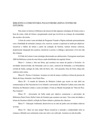 BIBLIOTECA COMUNITÁRIA PAULO FREIRE (SOFIA CENTRO DE
ESTUDOS)

       Para atrair os leitores à biblioteca são desenvolvidas algumas estratégias de leitura como a
hora do conto, clube de leitura e programação anual que envolvem as crianças da comunidade,
das escolas e da creche.
       A hora do conto é uma atividade do Programa Virando a Página realizada quinzenalmente
com a finalidade de estimular crianças a ler, escrever, escutar e expressar-se tendo por objetivos:
incentivar o hábito da leitura a partir da contação de história, realizar leituras coletivas,
proporcionar integração dos usuários, incentivar a escrita e o diálogo e aproximar o livro da vida
das crianças.
       O Clube da Leitura é uma estratégia direcionada aos adolescentes. O programa anual para
2009 da biblioteca consta de onze blocos sendo distribuídos da seguinte forma:
       Bloco I - Leitura e Arte nas férias, que acontece nos meses de janeiro e fevereiro. As
atividades desenvolvidas são brincando com as cores, carnaval da bicharada e as brincadeiras
corrida de limão, cantigas de roda, rabo do burro, três - três passarão, boca de forno, dança das
cadeiras entre outras.
       Bloco II - Poesia e Literatura. Acontece no mês de março e enfatiza a leitura de poesias de
Maria da Graça Almeida e José Paulo Paes.
       Bloco III - O mundo de fantasias de Monteiro Lobato que ocorre no mês abril em
comemoração ao Dia Nacional do Livro Infantil e aniversário de Monteiro Lobato com conto das
Histórias de Monteiro Lobato e como atividade a Visita ao Mundo Encantado do “Sítio do Pica-
Pau Amarelo”.
       Bloco IV - Aniversário do Sofia tendo por objetivo comemorar o aniversário da
Biblioteca Paulo Freire (Sofia Centro de Estudos) que acontece em maio. Tem como atividades a
leitura de literatura infantil, exibição de filmes infantis e pinturas dos clássicos.
       Bloco V - Educação Ambiental, desenvolve-se no mês de junho com atividades relativas
ao tema.
       Bloco VI - Quer ser meu amigo? Busca incentivar a amizade e solidariedade entre as
crianças e difundir esse sentimento como um valor a ser cultivado. Acontece no mês de julho.
 