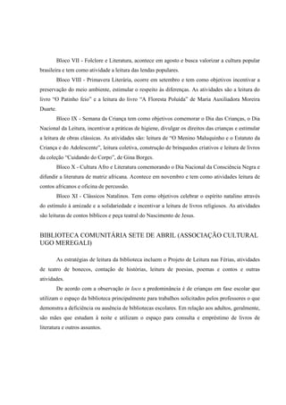 Bloco VII - Folclore e Literatura, acontece em agosto e busca valorizar a cultura popular
brasileira e tem como atividade a leitura das lendas populares.
       Bloco VIII - Primavera Literária, ocorre em setembro e tem como objetivos incentivar a
preservação do meio ambiente, estimular o respeito às diferenças. As atividades são a leitura do
livro “O Patinho feio” e a leitura do livro “A Floresta Poluída” de Maria Auxiliadora Moreira
Duarte.
       Bloco IX - Semana da Criança tem como objetivos comemorar o Dia das Crianças, o Dia
Nacional da Leitura, incentivar a práticas de higiene, divulgar os direitos das crianças e estimular
a leitura de obras clássicas. As atividades são: leitura de “O Menino Maluquinho e o Estatuto da
Criança e do Adolescente”, leitura coletiva, construção de brinquedos criativos e leitura de livros
da coleção “Cuidando do Corpo”, de Gina Borges.
       Bloco X - Cultura Afro e Literatura comemorando o Dia Nacional da Consciência Negra e
difundir a literatura de matriz africana. Acontece em novembro e tem como atividades leitura de
contos africanos e oficina de percussão.
       Bloco XI - Clássicos Natalinos. Tem como objetivos celebrar o espírito natalino através
do estímulo à amizade e a solidariedade e incentivar a leitura de livros religiosos. As atividades
são leituras de contos bíblicos e peça teatral do Nascimento de Jesus.


BIBLIOTECA COMUNITÁRIA SETE DE ABRIL (ASSOCIAÇÃO CULTURAL
UGO MEREGALI)

       As estratégias de leitura da biblioteca incluem o Projeto de Leitura nas Férias, atividades
de teatro de bonecos, contação de histórias, leitura de poesias, poemas e contos e outras
atividades.
       De acordo com a observação in loco a predominância é de crianças em fase escolar que
utilizam o espaço da biblioteca principalmente para trabalhos solicitados pelos professores o que
demonstra a deficiência ou ausência de bibliotecas escolares. Em relação aos adultos, geralmente,
são mães que estudam à noite e utilizam o espaço para consulta e empréstimo de livros de
literatura e outros assuntos.
 