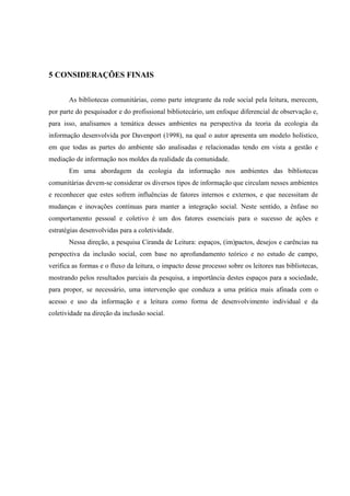 5 CONSIDERAÇÕES FINAIS


       As bibliotecas comunitárias, como parte integrante da rede social pela leitura, merecem,
por parte do pesquisador e do profissional bibliotecário, um enfoque diferencial de observação e,
para isso, analisamos a temática desses ambientes na perspectiva da teoria da ecologia da
informação desenvolvida por Davenport (1998), na qual o autor apresenta um modelo holístico,
em que todas as partes do ambiente são analisadas e relacionadas tendo em vista a gestão e
mediação de informação nos moldes da realidade da comunidade.
       Em uma abordagem da ecologia da informação nos ambientes das bibliotecas
comunitárias devem-se considerar os diversos tipos de informação que circulam nesses ambientes
e reconhecer que estes sofrem influências de fatores internos e externos, e que necessitam de
mudanças e inovações contínuas para manter a integração social. Neste sentido, a ênfase no
comportamento pessoal e coletivo é um dos fatores essenciais para o sucesso de ações e
estratégias desenvolvidas para a coletividade.
       Nessa direção, a pesquisa Ciranda de Leitura: espaços, (im)pactos, desejos e carências na
perspectiva da inclusão social, com base no aprofundamento teórico e no estudo de campo,
verifica as formas e o fluxo da leitura, o impacto desse processo sobre os leitores nas bibliotecas,
mostrando pelos resultados parciais da pesquisa, a importância destes espaços para a sociedade,
para propor, se necessário, uma intervenção que conduza a uma prática mais afinada com o
acesso e uso da informação e a leitura como forma de desenvolvimento individual e da
coletividade na direção da inclusão social.
 