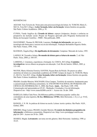 REFERÊNCIAS

AGUIAR. Vera Teixeira de. Notas para uma psicossociologia da leitura. In: TURCHI, Maria Z.;
SILVA, Vera M.T. (Orgs.). Leitor formado, leitor em formação: leitura literária em questão.
São Paulo: Cultura Acadêmica. 2006, p. 39.

CUNHA, Vanda Angélica da. Ciranda de leitura: espaços (im)pactos, desejos e carências na
perspectiva da inclusão social. Projeto de Pesquisa aprovado pelo Programa Institucional de
Bolsas de Iniciação Cientifica – PIBIC. Não publicado, 2008.

DAVENPORT, Thomas H; PRUSAK, Laurence. Ecologia da informação: por que só a
tecnologia não basta para o sucesso na era da informação. Tradução Bernadette Siqueira Abrão.
São Paulo: Futura, 1998. 316p.

KLEIMAN, Ângela (Org.). Os significados do letramento. Campinas: Mercado de Letras, 1995.

LAJOLO, M. Tecendo a leitura. Do mundo da leitura para a leitura do mundo. 2. ed. São
Paulo: Ática, 2004. p. 104-107.

LARROSA, J. Literatura, experiência e formação. In: COSTA, M.V.(Org). Caminhos
investigativos: novos olhares na pesquisa em educação. 2.ed. Rio de Janeiro: DP&A, 2002. p.
133-160.

MATOS, Maria Afonsina Ferreira; SANTOS, Nayara Rute da Paixão. Do prazer ao saber:
memórias de leitura na comunidade acadêmica da UESB/ Campus de Jequié. In: TURCHI, Maria
Z.; SILVA, Vera M.T. (Orgs.) Leitor formado, leitor em formação: leitura literária em questão.
São Paulo: Cultura Acadêmica. 2006, p 63.

PRADO, Geraldo Moreira; MACHADO, Elisa Campos. Território de memória: fundamento para
a caracterização da biblioteca comunitária. In: ENCONTRO NACIONAL DE PESQUISA EM
CIÊNCIA DA INFORMAÇÃO, 9., 2008, São Paulo. Anais... São Paulo: USP, 1994.
Comunicação oral apresentada ao GT-03 - Mediação, Circulação e Uso da Informação.
Disponível em: <http://www.enancib2008.com.br >. Acesso em: 26 abr. 2009.

RABELLO, Odília Clark Peres. Da biblioteca pública à biblioteca popular: análise das
contradições de uma trajetória. R. Esc. Bibliotecon. UFMG, Belo Horizonte, v.16, n.1, p. 19-42,
mar. 1987.

RANGEL, J. N. M. As práticas de leitura na escola. Leitura: teoria e prática. São Paulo: ALB ,
Global, 2004.

RIBEIRO, Diego Lemos; PRADO, Geraldo Moreira. O cenário da dinâmica pragmática da
informação: a biblioteca comunitária. Disponível em:<http://www.portalppgci.marilia.une.
php?id=249>. Acesso em 28 fev. 2009.

SOARES, Magda. Letramento: um tema em três gêneros. Belo Horizonte: Autêntica, 1998. p.
18-25.
 