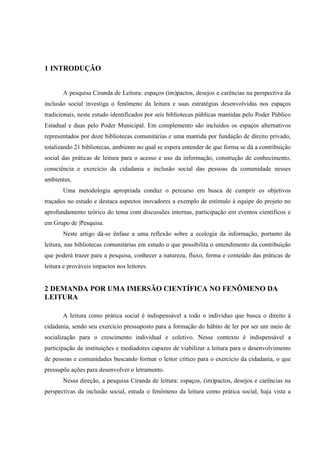 1 INTRODUÇÃO


       A pesquisa Ciranda de Leitura: espaços (im)pactos, desejos e carências na perspectiva da
inclusão social investiga o fenômeno da leitura e suas estratégias desenvolvidas nos espaços
tradicionais, neste estudo identificados por seis bibliotecas públicas mantidas pelo Poder Público
Estadual e duas pelo Poder Municipal. Em complemento são incluídos os espaços alternativos
representados por doze bibliotecas comunitárias e uma mantida por fundação de direito privado,
totalizando 21 bibliotecas, ambiente no qual se espera entender de que forma se dá a contribuição
social das práticas de leitura para o acesso e uso da informação, construção de conhecimento,
consciência e exercício da cidadania e inclusão social das pessoas da comunidade nesses
ambientes.
       Uma metodologia apropriada conduz o percurso em busca de cumprir os objetivos
traçados no estudo e destaca aspectos inovadores a exemplo de estímulo à equipe do projeto no
aprofundamento teórico do tema com discussões internas, participação em eventos científicos e
em Grupo de |Pesquisa.
       Neste artigo dá-se ênfase a uma reflexão sobre a ecologia da informação, portanto da
leitura, nas bibliotecas comunitárias em estudo o que possibilita o entendimento da contribuição
que poderá trazer para a pesquisa, conhecer a natureza, fluxo, forma e conteúdo das práticas de
leitura e prováveis impactos nos leitores.


2 DEMANDA POR UMA IMERSÃO CIENTÍFICA NO FENÔMENO DA
LEITURA

       A leitura como prática social é indispensável a todo o indivíduo que busca o direito à
cidadania, sendo seu exercício pressuposto para a formação do hábito de ler por ser um meio de
socialização para o crescimento individual e coletivo. Nesse contexto é indispensável a
participação de instituições e mediadores capazes de viabilizar a leitura para o desenvolvimento
de pessoas e comunidades buscando formar o leitor crítico para o exercício da cidadania, o que
pressupõe ações para desenvolver o letramento.
       Nessa direção, a pesquisa Ciranda de leitura: espaços, (im)pactos, desejos e carências na
perspectivas da inclusão social, estuda o fenômeno da leitura como prática social, haja vista a
 