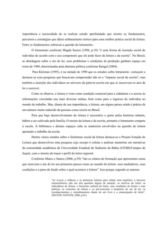 importância e necessidade de se realizar estudo aprofundado que mostre os fundamentos,
percursos e estratégias que dêem embasamento teórico para uma melhor prática social de leitura.
Entre os fundamentos sobressai a questão do letramento.
       O letramento conforme Magda Soares (1998, p.18) “é uma forma de inserção social do
indivíduo de acordo com o uso competente que ele pode fazer da leitura e da escrita”. No Brasil,
as abordagens sobre o ato de ler, seus problemas e condições de produção ganham espaço em
torno de 1980, determinadas pela abertura política conforme Rangel (2004).
        Para Kleiman (1995), é na metade de 1990 que os estudos sobre letramento começam a
destacar-se com pesquisas que buscavam compreender não só o “impacto social da escrita”, mas
também a inserção dos indivíduos no universo da palavra escrita em que se inscrevem os atos de
ler e escrever.
       Como se observa, a leitura é vista como condição essencial para a cidadania e o acesso às
informações veiculadas nas mais diversas mídias, bem como para o ingresso do indivíduo no
mundo de trabalho. Mas, diante de sua importância, a leitura, em alguns países ainda é prática de
um número muito reduzido de pessoas como ocorre no Brasil.
       Para que haja desenvolvimento de leitura é necessário o gosto pelas histórias infantis,
hábito a ser cultivado pela família. O ensino da leitura e da escrita, portanto o letramento compete
à escola. À biblioteca e demais espaços cabe se manterem envolvidos na questão de leitura
apoiando o trabalho da escola.
       Dentre vários estudos sobre o fenômeno social da leitura destaca-se o Projeto Estação de
Leitura que desenvolveu uma pesquisa cujo escopo é coletar e analisar memórias em narrativas
da comunidade acadêmica da Universidade Estadual do Sudoeste da Bahia (UESB)/Campus de
Jequié, com o intento de traçar o perfil do leitor regional.
       Conforme Matos e Santos (2006, p.59) “são os relatos de formação que apresentam cenas
que reenviam o ato de ler aos primeiros passos rumo ao mundo da leitura: seus mediadores, suas
condições e o pano de fundo sobre o qual acontece a leitura”. Isso porque segundo as autoras:


                        “ao evocar a infância e as primeiras leituras para relatar uma trajetória, o discurso
                        memorialístico põe em tela questões dignas de atenção: os motivos do leitor; os
                        indicadores de leitura, o horizonte cultural do leitor, suas condições de leitura e suas
                        práticas, os conceitos de leitura e os pré-conceitos a propósito do ato de ler, os
                        reconhecimentos e estranhamentos diante de um livro e a emancipação do leitor”.
                        (MATOS; SANTOS, 2006, p.63).
 