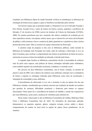 resultados, nas bibliotecas objeto do estudo buscando verificar as semelhanças ou diferenças de
estratégias de leitura nesses espaços e quais os benefícios reconhecidos pelos leitores.
       Um terceiro espaço que se pretende estudar é o Programa Livro Livre Salvador Fazendo o
Povo Pensar, levando livros e ações de leitura em bairros centrais, populares e periféricos de
Salvador. É de iniciativa da UFBA através do Instituto de Ciência da Informação (CUNHA,
2008). No entanto percebemos que até o momento não oferece condições de avaliação por ser
uma experiência recente, com apenas catorze meses, que se desenvolve em locais diversificados
de público e infra-estrutura e haver a ausência de dados quantitativos e qualitativos sobre a leitura
promovida nessas ações. Mas se constitui um espaço interessante de observação.
       A primeira etapa da pesquisa se deu com as bibliotecas públicas, sendo iniciada na
Biblioteca da Fundação João Fernandes da Cunha, onde foi realizada a observação in loco no
Setor Circulante, para verificar o comportamento dos leitores na preferência de títulos do acervo,
autonomia no acesso ou busca de mediador na indicação e decisão pela leitura.
       A segunda etapa focaliza as bibliotecas comunitárias devido à necessidade de conhecer
mais de perto estes espaços, suas práticas de leitura, estratégias utilizadas pelos mediadores,
como também registrar sua contribuição social para a cidadania e a inclusão social.
       Do universo de doze bibliotecas comunitárias, sete já foram visitadas, no período de
janeiro a maio de 2009, com o objetivo de conhecer seus ambientes, interagir com os mediadores
de leitura e registrar as estratégias utilizadas pelas bibliotecas como meio de socialização e
integração da comunidade a esses ambientes.
       O procedimento da observação in loco até o momento se deu em apenas três das sete
bibliotecas visitadas, considerando que as demais estavam sem condições de atender aos usuários
por questões de estrutura, dificuldade econômica e financeira para manter os espaços
funcionando. Outro ponto foi a coincidência de horários de trabalho e estudo dos responsáveis
por essas bibliotecas, assim como a ausência de voluntários para substituí-los.
       Desse modo a observação se deu na Biblioteca Comunitária do Calabar, Biblioteca Paulo
Freire e Biblioteca Comunitária Sete de Abril. No formulário de observação aplicado,
destacaram-se os seguintes aspectos: gênero, categoria (criança, jovem, adulto e idoso),
comportamento do usuário no local (com as opções de espera, busca atendimento, vai ás
estantes).
 
