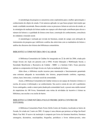 A metodologia da pesquisa se caracteriza como exploratória para a melhor aproximação e
conhecimento do objeto de estudo. É de natureza aplicada vez que busca propor intervenção que
mude a realidade encontrada. Busca entender como se processa a leitura no universo de estudo, se
às estratégias de mediação de leitura usadas nos espaços sob observação contribuem para elevar o
número de leitores e a qualidade de leitura como lazer, construção do conhecimento, consciência
de cidadania e inserção social.
       A metodologia é norteada por revisão de literatura, estudo de campo com utilização de
instrumentos de pesquisa que viabilizem a análise das entrevistas com os mediadores de leitura e
análise dos discursos dos leitores das bibliotecas comunitárias.


BIBLIOTECA COMUNITÁRIA DO CALABAR


       A Biblioteca Comunitária do Calabar foi inaugurada em 22 de abril de 2006, criada pelo
Grupo Jovens em Ação em parceria com a ONG Avante Educação e Mobilização Social, a
Sociedade Beneficente e Recreativa do Calabar - SBRC e o Instituto C&A. Essas parcerias
apóiam os componentes do Grupo Jovens em Ação na mediação de leitura.
       Além disso, a biblioteca recebe recursos para manutenção e funcionamento garantindo
uma estrutura adequada às necessidades dos leitores, proporcionando conforto, segurança,
cultura, lazer, bem-estar, e inclusão social da comunidade.
       Assim, a Biblioteca Comunitária do Calabar tornou-se um espaço de fomento à leitura e à
escrita, de acesso à informação e ao conhecimento. Seu acervo consta de seis mil e quinhentos
livros catalogados, sendo a maior parte doada pela comunidade local, e possui uma média mensal
de empréstimo de 100 livros, fomentando uma rotina de atividades de incentivo à leitura na
biblioteca, nas escolas e na creche do bairro.


BIBLIOTECA COMUNITÁRIA PAULO FREIRE (SOFIA CENTRO DE
ESTUDOS)

       A Biblioteca Comunitária Paulo Freire (Sofia Centro de Estudos), localizada no bairro de
Escada, foi criada em 2 maio em 2001. O espaço é uma chácara que pertence ao belga Jan Karel
Maria Van Mol. O acervo da instituição é composto por livros de literatura brasileira, literatura
estrangeira, dicionários, enciclopédias, biografias, periódicos e livros infanto-juvenis, estes
 