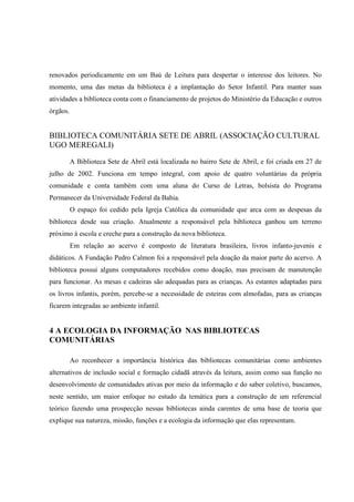 renovados periodicamente em um Baú de Leitura para despertar o interesse dos leitores. No
momento, uma das metas da biblioteca é a implantação do Setor Infantil. Para manter suas
atividades a biblioteca conta com o financiamento de projetos do Ministério da Educação e outros
órgãos.


BIBLIOTECA COMUNITÁRIA SETE DE ABRIL (ASSOCIAÇÃO CULTURAL
UGO MEREGALI)

          A Biblioteca Sete de Abril está localizada no bairro Sete de Abril, e foi criada em 27 de
julho de 2002. Funciona em tempo integral, com apoio de quatro voluntárias da própria
comunidade e conta também com uma aluna do Curso de Letras, bolsista do Programa
Permanecer da Universidade Federal da Bahia.
          O espaço foi cedido pela Igreja Católica da comunidade que arca com as despesas da
biblioteca desde sua criação. Atualmente a responsável pela biblioteca ganhou um terreno
próximo à escola e creche para a construção da nova biblioteca.
          Em relação ao acervo é composto de literatura brasileira, livros infanto-juvenis e
didáticos. A Fundação Pedro Calmon foi a responsável pela doação da maior parte do acervo. A
biblioteca possui alguns computadores recebidos como doação, mas precisam de manutenção
para funcionar. As mesas e cadeiras são adequadas para as crianças. As estantes adaptadas para
os livros infantis, porém, percebe-se a necessidade de esteiras com almofadas, para as crianças
ficarem integradas ao ambiente infantil.


4 A ECOLOGIA DA INFORMAÇÃO NAS BIBLIOTECAS
COMUNITÁRIAS

          Ao reconhecer a importância histórica das bibliotecas comunitárias como ambientes
alternativos de inclusão social e formação cidadã através da leitura, assim como sua função no
desenvolvimento de comunidades ativas por meio da informação e do saber coletivo, buscamos,
neste sentido, um maior enfoque no estudo da temática para a construção de um referencial
teórico fazendo uma prospecção nessas bibliotecas ainda carentes de uma base de teoria que
explique sua natureza, missão, funções e a ecologia da informação que elas representam.
 