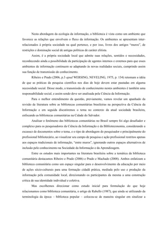 Nesta abordagem da ecologia da informação, a biblioteca é vista como um ambiente que
favorece as relações que envolvem o fluxo da informação. Os ambientes se apresentam inter-
relacionados à própria sociedade na qual pertence, e por isso, livres dos antigos “muros”, de
restrições e dominação social de antigas políticas de caráter elitista.
       Assim, é a própria sociedade local que admite suas relações, sentidos e necessidades,
reconhecendo ainda a possibilidade da participação de agentes internos e externos para que esses
ambientes de informação continuem se adaptando às novas realidades sociais, cumprindo assim
sua função de transmissão do conhecimento.
       Ribeiro e Prado (2006, p.3 apud WERSING, NEVELING, 1975, p. 134) retomam a idéia
de que as práticas da pesquisa científica nos dias de hoje devem estar pautadas em alguma
necessidade social. Desse modo, a transmissão de conhecimento nestes ambientes é também uma
responsabilidade social, e assim sendo deve ser analisada pela Ciência da Informação.
       Para o melhor entendimento da questão, previamente, vamos revelar um apanhado da
revisão de literatura sobre as bibliotecas comunitárias brasileiras na perspectiva da Ciência da
Informação e em seguida discutiremos o tema no contexto da atual sociedade brasileira,
enfocando as bibliotecas comunitárias na Cidade do Salvador.
       Analisar o fenômeno das bibliotecas comunitárias no Brasil sempre foi algo desafiador e
complexo para os pesquisadores da Ciência da Informação e da Biblioteconomia, considerando a
escassez de documentos sobre o tema, e o tipo de abordagem do pesquisador e principalmente do
profissional bibliotecário, ao visualizar seu campo de pesquisa e ação profissional restritos apenas
aos espaços tradicionais de informação, “entre muros”, ignorando outros espaços alternativos de
inclusão pelo conhecimento na Sociedade da Informação e da Aprendizagem.
       Entre os estudos mais importantes na literatura brasileira sobre a temática da biblioteca
comunitária destacamos Ribeiro e Prado (2006) e Prado e Machado (2008). Ambos enfatizam a
biblioteca comunitária como um espaço singular para o desenvolvimento da educação por meio
de ações sócio-culturais para uma formação cidadã prática, mediada pelo uso e produção da
informação pela comunidade local, direcionando os participantes da mesma a uma construção
crítica de sua identidade individual e coletiva.
       Mas escolhemos direcionar como estudo inicial para formulação do que hoje
relacionamos como biblioteca comunitária, o artigo de Rabello (1987), que ainda se utilizando da
terminologia da época – biblioteca popular – colocou-se de maneira singular em sinalizar a
 