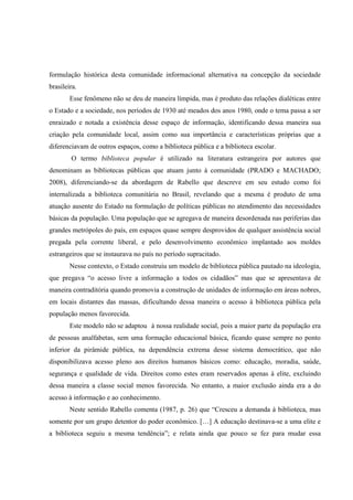 formulação histórica desta comunidade informacional alternativa na concepção da sociedade
brasileira.
        Esse fenômeno não se deu de maneira límpida, mas é produto das relações dialéticas entre
o Estado e a sociedade, nos períodos de 1930 até meados dos anos 1980, onde o tema passa a ser
enraizado e notada a existência desse espaço de informação, identificando dessa maneira sua
criação pela comunidade local, assim como sua importância e características próprias que a
diferenciavam de outros espaços, como a biblioteca pública e a biblioteca escolar.
        O termo biblioteca popular é utilizado na literatura estrangeira por autores que
denominam as bibliotecas públicas que atuam junto à comunidade (PRADO e MACHADO;
2008), diferenciando-se da abordagem de Rabello que descreve em seu estudo como foi
internalizada a biblioteca comunitária no Brasil, revelando que a mesma é produto de uma
atuação ausente do Estado na formulação de políticas públicas no atendimento das necessidades
básicas da população. Uma população que se agregava de maneira desordenada nas periferias das
grandes metrópoles do país, em espaços quase sempre desprovidos de qualquer assistência social
pregada pela corrente liberal, e pelo desenvolvimento econômico implantado aos moldes
estrangeiros que se instaurava no país no período supracitado.
        Nesse contexto, o Estado construiu um modelo de biblioteca pública pautado na ideologia,
que pregava “o acesso livre a informação a todos os cidadãos” mas que se apresentava de
maneira contraditória quando promovia a construção de unidades de informação em áreas nobres,
em locais distantes das massas, dificultando dessa maneira o acesso à biblioteca pública pela
população menos favorecida.
        Este modelo não se adaptou à nossa realidade social, pois a maior parte da população era
de pessoas analfabetas, sem uma formação educacional básica, ficando quase sempre no ponto
inferior da pirâmide pública, na dependência extrema desse sistema democrático, que não
disponibilizava acesso pleno aos direitos humanos básicos como: educação, moradia, saúde,
segurança e qualidade de vida. Direitos como estes eram reservados apenas à elite, excluindo
dessa maneira a classe social menos favorecida. No entanto, a maior exclusão ainda era a do
acesso à informação e ao conhecimento.
        Neste sentido Rabello comenta (1987, p. 26) que “Cresceu a demanda à biblioteca, mas
somente por um grupo detentor do poder econômico. […] A educação destinava-se a uma elite e
a biblioteca seguiu a mesma tendência”; e relata ainda que pouco se fez para mudar essa
 
