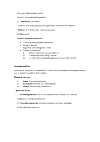 PB menos RA (população reduz)

   PB = RA( população em homeostase).

   II. Comunidade (biocenose)

   -Conjunto dede populações que interagem numa mesma unidade de área.

   -Ecótone: Área de transição entre comunidades

   Ex: Manguezal

   Características do manguezal:

          A zona de transição entre terra e mar
          Berçário Natural
          Exportam nutrientes para o oceano
          Vegetação do mangue:
          I.     Raízes respiratórias (pneumatóforos)
          II.    Apresentam raízes do tipo escoras
          III.   As raízes possuem grande capacidade de sucessão osmótica



Sucessão ecológica:

-Processo de formação de comunidades: é a substituição de uma comunidade por outra até
que se alcance o equilíbrio (homeostase).

Etapas da sucessão:

   I.     Ecese: Comunidade pioneira
   II.    Sere (Serie): Comunidade intermediaria
   III.   Climax: Comunidade em equilíbrio

Tipos de sucessão:

   1. Sucessão primaria: Iniciada em áreas que nunca haviam sido habitadas

   Ex: Sucessão iniciada em rocha nua

   2. Sucessão secundaria: Iniciada m áreas anteriormente habitadas

   Ex:Sucessão após queimada.
 
