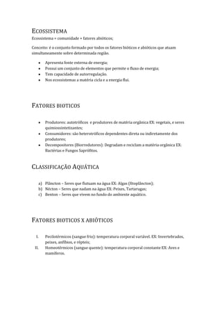 ECOSSISTEMA
Ecossistema = comunidade + fatores abióticos;

Conceito: é o conjunto formado por todos os fatores bióticos e abióticos que atuam
simultaneamente sobre determinada região.

          Apresenta fonte externa de energia;
          Possui um conjunto de elementos que permite o fluxo de energia;
          Tem capacidade de autorregulação.
          Nos ecossistemas a matéria cicla e a energia flui.




FATORES BIOTICOS

          Produtores: autotróficos e produtores de matéria orgânica EX: vegetais, e seres
          quimiossintetizantes;
          Consumidores: são heterotróficos dependentes direta ou indiretamente dos
          produtores;
          Decompositores (Biorredutores): Degradam e reciclam a matéria orgânica EX:
          Bactérias e Fungos Saprófitos.



CLASSIFICAÇÃO AQUÁTICA

       a) Plâncton – Seres que flutuam na água EX: Algas (fitoplâncton);
       b) Nécton – Seres que nadam na água EX: Peixes, Tartarugas;
       c) Benton – Seres que vivem no fundo do ambiente aquático.




FATORES BIOTICOS X ABIÓTICOS

  I.      Pecilotérmicos (sangue frio): temperatura corporal variável. EX: Invertebrados,
          peixes, anfíbios, e répteis;
 II.      Homeotérmicos (sangue quente): temperatura corporal constante EX: Aves e
          mamíferos.
 