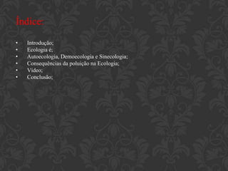 Índice:
•   Introdução;
•   Ecologia é;
•   Autoecologia, Demoecologia e Sinecologia;
•   Consequências da poluição na Ecologia;
•   Vídeo;
•   Conclusão;
 