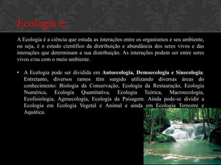 Ecologia é:
A Ecologia é a ciência que estuda as interações entre os organismos e seu ambiente,
ou seja, é o estudo científico da distribuição e abundância dos seres vivos e das
interações que determinam a sua distribuição. As interações podem ser entre seres
vivos e/ou com o meio ambiente.

• A Ecologia pode ser dividida em Autoecologia, Demoecologia e Sinecologia.
  Entretanto, diversos ramos têm surgido utilizando diversas áreas do
  conhecimento: Biologia da Conservação, Ecologia da Restauração, Ecologia
  Numérica, Ecologia Quantitativa, Ecologia Teórica, Macroecologia,
  Ecofisiologia, Agroecologia, Ecologia da Paisagem. Ainda pode-se dividir a
  Ecologia em Ecologia Vegetal e Animal e ainda em Ecologia Terrestre e
  Aquática.
 
