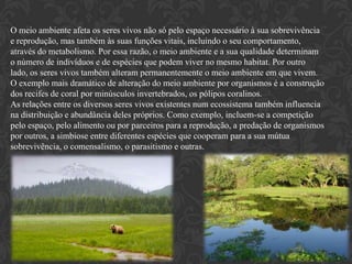 O meio ambiente afeta os seres vivos não só pelo espaço necessário à sua sobrevivência
e reprodução, mas também às suas funções vitais, incluindo o seu comportamento,
através do metabolismo. Por essa razão, o meio ambiente e a sua qualidade determinam
o número de indivíduos e de espécies que podem viver no mesmo habitat. Por outro
lado, os seres vivos também alteram permanentemente o meio ambiente em que vivem.
O exemplo mais dramático de alteração do meio ambiente por organismos é a construção
dos recifes de coral por minúsculos invertebrados, os pólipos coralinos.
As relações entre os diversos seres vivos existentes num ecossistema também influencia
na distribuição e abundância deles próprios. Como exemplo, incluem-se a competição
pelo espaço, pelo alimento ou por parceiros para a reprodução, a predação de organismos
por outros, a simbiose entre diferentes espécies que cooperam para a sua mútua
sobrevivência, o comensalismo, o parasitismo e outras.
 