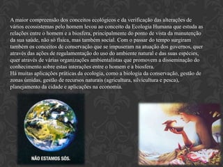 A maior compreensão dos conceitos ecológicos e da verificação das alterações de
vários ecossistemas pelo homem levou ao conceito da Ecologia Humana que estuda as
relações entre o homem e a biosfera, principalmente do ponto de vista da manutenção
da sua saúde, não só física, mas também social. Com o passar do tempo surgiram
também os conceitos de conservação que se impuseram na atuação dos governos, quer
através das ações de regulamentação do uso do ambiente natural e das suas espécies,
quer através de várias organizações ambientalistas que promovem a disseminação do
conhecimento sobre estas interações entre o homem e a biosfera.
Há muitas aplicações práticas da ecologia, como a biologia da conservação, gestão de
zonas úmidas, gestão de recursos naturais (agricultura, silvicultura e pesca),
planejamento da cidade e aplicações na economia.
 