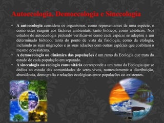 Autoecologia, Demoecologia e Sinecologia
• A autoecologia considera os organismos, como representantes de uma espécie, e
  como estes reagem aos factores ambientais, tanto bióticos, como abióticos. Nos
  estudos de autoecologia pretende verificar-se como cada espécie se adaptou a um
  determinado biótopo, tanto do ponto de vista da fisiologia, como da etologia,
  incluindo as suas migrações e as suas relações com outras espécies que coabitam o
  mesmo ecossistema.
• A demoecologia ou dinâmica das populaçôes é um ramo da Ecologia que trata do
  estudo de cada população em separado.
• A sinecologia ou ecologia comunitária corresponde a um ramo da Ecologia que se
  dedica ao estudo das comunidades de seres vivos, nomeadamente a distribuição,
  abundância, demografia e relações ecológicas entre populações co-existentes.
 