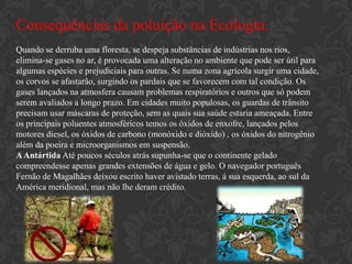Consequências da poluição na Ecologia.
Quando se derruba uma floresta, se despeja substâncias de indústrias nos rios,
elimina-se gases no ar, é provocada uma alteração no ambiente que pode ser útil para
algumas espécies e prejudiciais para outras. Se numa zona agrícola surgir uma cidade,
os corvos se afastarão, surgindo os pardais que se favorecem com tal condição. Os
gases lançados na atmosfera causam problemas respiratórios e outros que só podem
serem avaliados a longo prazo. Em cidades muito populosas, os guardas de trânsito
precisam usar máscaras de proteção, sem as quais sua saúde estaria ameaçada. Entre
os principais poluentes atmosféricos temos os óxidos de enxofre, lançados pelos
motores diesel, os óxidos de carbono (monóxido e dióxido) , os óxidos do nitrogênio
além da poeira e microorganismos em suspensão.
A Antártida Até poucos séculos atrás supunha-se que o continente gelado
compreendesse apenas grandes extensões de água e gelo. O navegador português
Fernão de Magalhães deixou escrito haver avistado terras, á sua esquerda, ao sul da
América meridional, mas não lhe deram crédito.
 