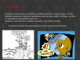Conclusão
Gostamos muito de fazer este trabalho e também adoramos o tema Ecologia . Foi um
trabalho interessante e educativo aprendemos mais um pouco sobre a Ecologia e sobres
as consequências que podemos provocar.
Gostamos muito de fazer o trabalho esperamos que tenham gostado.

    E lembrem-se poluir não ajuda nada pois o nosso planeta pode reclamar!
 