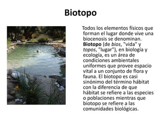 Biotopo
   Todos los elementos físicos que
   forman el lugar donde vive una
   biocenosis se denominan.
   Biotopo (de bios, "vida" y
   topos, "lugar"), en biología y
   ecología, es un área de
   condiciones ambientales
   uniformes que provee espacio
   vital a un conjunto de flora y
   fauna. El biotopo es casi
   sinónimo del término hábitat
   con la diferencia de que
   hábitat se refiere a las especies
   o poblaciones mientras que
   biotopo se refiere a las
   comunidades biológicas.
 