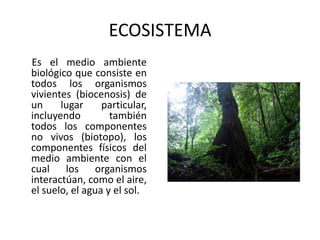 ECOSISTEMA
Es el medio ambiente
biológico que consiste en
todos los organismos
vivientes (biocenosis) de
un     lugar     particular,
incluyendo         también
todos los componentes
no vivos (biotopo), los
componentes físicos del
medio ambiente con el
cual los organismos
interactúan, como el aire,
el suelo, el agua y el sol.
 