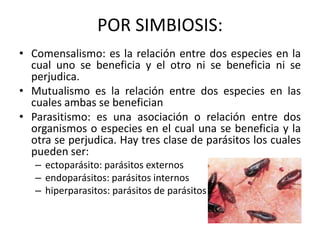 POR SIMBIOSIS:
• Comensalismo: es la relación entre dos especies en la
  cual uno se beneficia y el otro ni se beneficia ni se
  perjudica.
• Mutualismo es la relación entre dos especies en las
  cuales ambas se benefician
• Parasitismo: es una asociación o relación entre dos
  organismos o especies en el cual una se beneficia y la
  otra se perjudica. Hay tres clase de parásitos los cuales
  pueden ser:
   – ectoparásito: parásitos externos
   – endoparásitos: parásitos internos
   – hiperparasitos: parásitos de parásitos
 