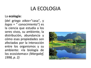 LA ECOLOGIA
La ecología:
(del griego oikos="casa", y
logos = " conocimiento") es
la ciencia que estudia a los
seres vivos, su ambiente, la
distribución, abundancia y
cómo esas propiedades son
afectadas por la interacción
entre los organismos y su
ambiente: «la biología de
los ecosistemas» (Margalef,
1998, p. 2)
 