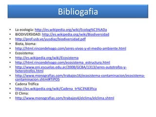 Bibliogafia
•   La ecología: http://es.wikipedia.org/wiki/Ecolog%C3%ADa
•   BIODIVERSIDAD: http://es.wikipedia.org/wiki/Biodiversidad
•   http://prof.usb.ve/yusdiaz/biodiversidad.pdf
•   Biota, bioma:
•   http://html.rincondelvago.com/seres-vivos-y-el-medio-ambiente.html
•   Ecosistema:
•   http://es.wikipedia.org/wiki/Ecosistema
•   http://html.rincondelvago.com/ecosistema_estructura.html
•   http://www.oni.escuelas.edu.ar/2008/GCBA/1313/seres-autotrofos-y-
    heterotrofos.html
•   http://www.monografias.com/trabajos16/ecosistema-contaminacion/ecosistema-
    contaminacion.shtml#TIPOS
•   Cadena Trófica
•   http://es.wikipedia.org/wiki/Cadena_tr%C3%B3fica
•   El Clima:
•   http://www.monografias.com/trabajos4/elclima/elclima.shtml
 