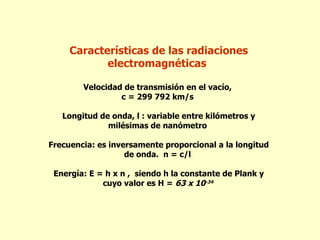 Características de las radiaciones
            electromagnéticas

        Velocidad de transmisión en el vacío,
                 c = 299 792 km/s

   Longitud de onda, l : variable entre kilómetros y
              milésimas de nanómetro

Frecuencia: es inversamente proporcional a la longitud
                   de onda. n = c/l

 Energía: E = h x n , siendo h la constante de Plank y
             cuyo valor es H = 63 x 10-34
 
