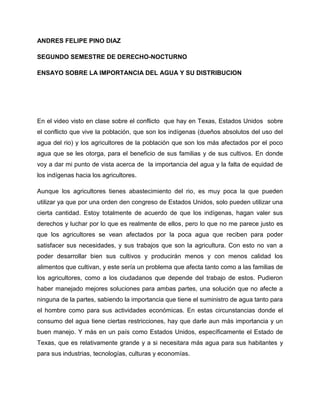 ANDRES FELIPE PINO DIAZ

SEGUNDO SEMESTRE DE DERECHO-NOCTURNO

ENSAYO SOBRE LA IMPORTANCIA DEL AGUA Y SU DISTRIBUCION




En el video visto en clase sobre el conflicto que hay en Texas, Estados Unidos sobre
el conflicto que vive la población, que son los indígenas (dueños absolutos del uso del
agua del rio) y los agricultores de la población que son los más afectados por el poco
agua que se les otorga, para el beneficio de sus familias y de sus cultivos. En donde
voy a dar mi punto de vista acerca de la importancia del agua y la falta de equidad de
los indígenas hacia los agricultores.

Aunque los agricultores tienes abastecimiento del rio, es muy poca la que pueden
utilizar ya que por una orden den congreso de Estados Unidos, solo pueden utilizar una
cierta cantidad. Estoy totalmente de acuerdo de que los indígenas, hagan valer sus
derechos y luchar por lo que es realmente de ellos, pero lo que no me parece justo es
que los agricultores se vean afectados por la poca agua que reciben para poder
satisfacer sus necesidades, y sus trabajos que son la agricultura. Con esto no van a
poder desarrollar bien sus cultivos y producirán menos y con menos calidad los
alimentos que cultivan, y este sería un problema que afecta tanto como a las familias de
los agricultores, como a los ciudadanos que depende del trabajo de estos. Pudieron
haber manejado mejores soluciones para ambas partes, una solución que no afecte a
ninguna de la partes, sabiendo la importancia que tiene el suministro de agua tanto para
el hombre como para sus actividades económicas. En estas circunstancias donde el
consumo del agua tiene ciertas restricciones, hay que darle aun más importancia y un
buen manejo. Y más en un país como Estados Unidos, específicamente el Estado de
Texas, que es relativamente grande y a si necesitara más agua para sus habitantes y
para sus industrias, tecnologías, culturas y economías.
 