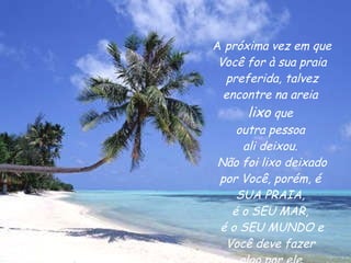 A  próxima vez em que Você for à sua praia preferida, talvez encontre na areia  lixo  que  outra pessoa  ali deixou.  Não foi lixo deixado por Você, porém, é  SUA PRAIA,  é o SEU MAR,  é o SEU MUNDO e Você deve fazer  algo por ele. 