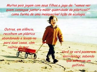 Muitos pais jogam com seus filhos o jogo de: "vamos ver quem consegue juntar a maior quantidade de plásticos?"  como forma de uma inesquecível lição de ecologia. Você os verá passarem sorridentes, sabendo que salvaram um golfinho. Outros, em silêncio, recolhem um plástico abandonado e levam-no para suas casas, com restos do mar.  
