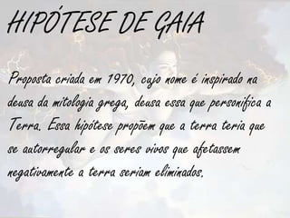 HIPÓTESE DE GAIA
Proposta criada em 1970, cujo nome é inspirado na
deusa da mitologia grega, deusa essa que personifica a
Terra. Essa hipótese propõem que a terra teria que
se autorregular e os seres vivos que afetassem
negativamente a terra seriam eliminados.
 