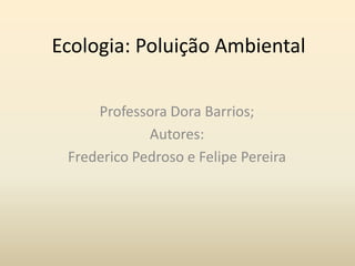 Ecologia: Poluição Ambiental

     Professora Dora Barrios;
             Autores:
 Frederico Pedroso e Felipe Pereira
 