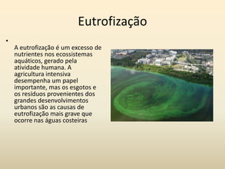 Eutrofização
•
    A eutrofização é um excesso de
    nutrientes nos ecossistemas
    aquáticos, gerado pela
    atividade humana. A
    agricultura intensiva
    desempenha um papel
    importante, mas os esgotos e
    os resíduos provenientes dos
    grandes desenvolvimentos
    urbanos são as causas de
    eutrofização mais grave que
    ocorre nas águas costeiras
 