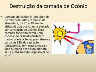 Destruição da camada de Ozônio
• Camada de ozônio é uma área da
  estratosfera (altas camadas da
  atmosfera, de 25 a 35 km de
  altitude) que possui uma elevada
  concentração de ozônio. Esta
  camada funciona como uma
  espécie de "escudo protetor"
  para o planeta Terra, pois absorve
  cerca de 98% da radiação
  ultravioleta. Sem esta camada a
  vida humana em nosso planeta
  seria praticamente impossível de
  existir.
 