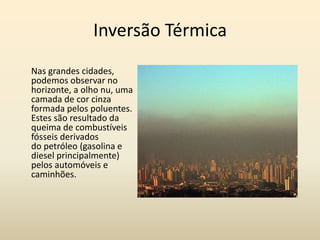 Inversão Térmica
Nas grandes cidades,
podemos observar no
horizonte, a olho nu, uma
camada de cor cinza
formada pelos poluentes.
Estes são resultado da
queima de combustíveis
fósseis derivados
do petróleo (gasolina e
diesel principalmente)
pelos automóveis e
caminhões.
 