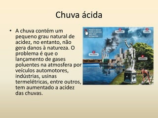 Chuva ácida
• A chuva contém um
  pequeno grau natural de
  acidez, no entanto, não
  gera danos à natureza. O
  problema é que o
  lançamento de gases
  poluentes na atmosfera por
  veículos automotores,
  indústrias, usinas
  termelétricas, entre outros,
  tem aumentado a acidez
  das chuvas.
 