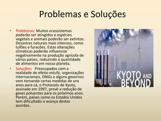 Problemas e Soluções
•   Problemas: Muitos ecossistemas
    poderão ser atingidos e espécies
    vegetais e animais poderão ser extintos.
    Desastres naturais mais intensos, como
    tufões e furacões. Estas alterações
    climáticas poderão influenciar
    negativamente na produção agrícola de
    vários países, reduzindo a quantidade
    de alimentos em nosso planeta.
•   Soluções: Preocupados com a
    realidade do efeito estufa, organizações
    internacionais, ONGs e alguns governos
    vem tomando certas medidas de uns
    anos para cá, o Protocolo de Kyoto,
    assinado em 1997, prevê a redução de
    gases poluentes para os próximos anos.
    Porém, países como os Estados Unidos
    tem dificultado o avanço destes
    acordos.
 