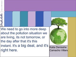 We need to go into more deep
about the pollution situation we
are living, its not tomorrow, or
the day after that it's this
instant. It's a big deal, and it's   Katia Denisshe
right here.                          Camacho Villanueva
 