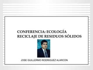 CONFERENCIA: ECOLOGÍA  RECICLAJE DE RESIDUOS SÓLIDOS JOSE GUILLERMO RODRIGUEZ ALARCON 