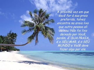 A  próxima vez em que Você for à sua praia preferida, talvez encontre na areia lixo que outra pessoa ali deixou. Não foi lixo deixado por Você, porém, é  SUA PRAIA, é o SEU MAR, é o SEU MUNDO e Você deve fazer algo por ele. 