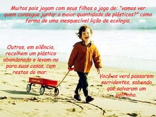 Muitos pais jogam com seus filhos o jogo de: "vamos ver quem consegue juntar a maior quantidade de plásticos?" como forma de uma inesquecível lição de ecologia. Você os verá passarem sorridentes, sabendo que salvaram um golfinho. Outros, em silêncio, recolhem um plástico abandonado e levam-no para suas casas, com restos do mar.  