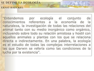 ERNST HAECKEL SE DEFINE LA ECOLOGÍA “ Entendemos por ecología el conjunto de conocimientos referentes a la economía de la naturaleza, la investigación de todas las relaciones del animal tanto con su medio inorgánico como orgánico, incluyendo sobre todo su relación amistosa y hostil con aquellos animales y plantas con los que se relaciona directa o indirectamente. En una palabra, la ecología es el estudio de todas las complejas interrelaciones a las que Darwin se refería como las condiciones de la lucha por la existencia ” .  